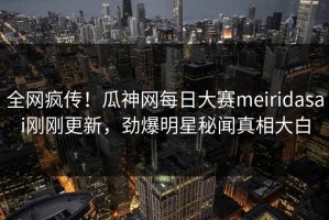 全网疯传！瓜神网每日大赛meiridasai刚刚更新，劲爆明星秘闻真相大白