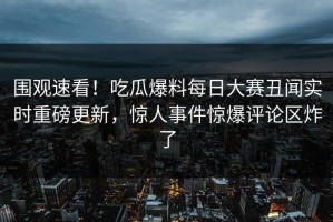 围观速看！吃瓜爆料每日大赛丑闻实时重磅更新，惊人事件惊爆评论区炸了