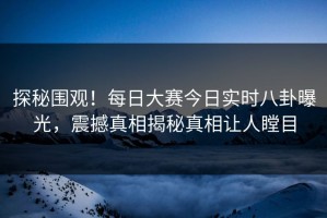 探秘围观！每日大赛今日实时八卦曝光，震撼真相揭秘真相让人瞠目