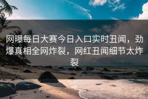 网曝每日大赛今日入口实时丑闻，劲爆真相全网炸裂，网红丑闻细节太炸裂