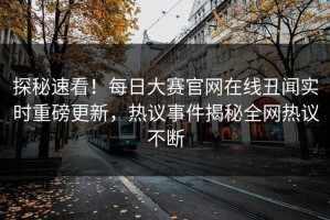 探秘速看！每日大赛官网在线丑闻实时重磅更新，热议事件揭秘全网热议不断