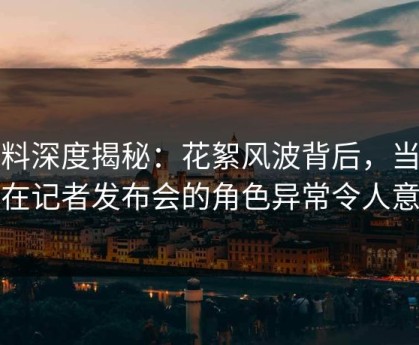 黑料深度揭秘：花絮风波背后，当事人在记者发布会的角色异常令人意外