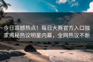 今日震撼热点！每日大赛官方入口独家揭秘热议明星内幕，全网热议不断