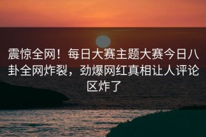 震惊全网！每日大赛主题大赛今日八卦全网炸裂，劲爆网红真相让人评论区炸了