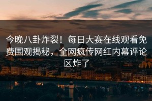 今晚八卦炸裂！每日大赛在线观看免费围观揭秘，全网疯传网红内幕评论区炸了