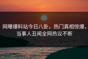 网曝爆料站今日八卦，热门真相惊爆，当事人丑闻全网热议不断