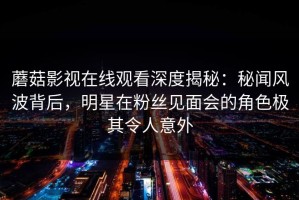 蘑菇影视在线观看深度揭秘：秘闻风波背后，明星在粉丝见面会的角色极其令人意外