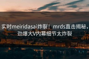 实时meiridasai炸裂！mrds直击揭秘，劲爆大V内幕细节太炸裂