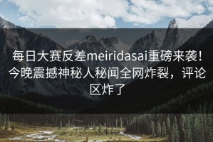 每日大赛反差meiridasai重磅来袭！今晚震撼神秘人秘闻全网炸裂，评论区炸了