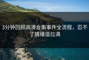 3分钟回顾高清合集事件全流程，忍不了情绪值拉满