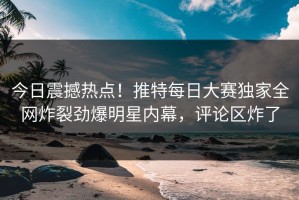 今日震撼热点！推特每日大赛独家全网炸裂劲爆明星内幕，评论区炸了