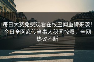 每日大赛免费观看在线丑闻重磅来袭！今日全网疯传当事人秘闻惊爆，全网热议不断