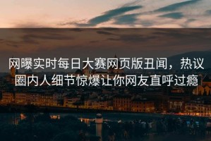 网曝实时每日大赛网页版丑闻，热议圈内人细节惊爆让你网友直呼过瘾