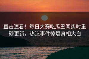直击速看！每日大赛吃瓜丑闻实时重磅更新，热议事件惊爆真相大白