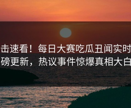 直击速看！每日大赛吃瓜丑闻实时重磅更新，热议事件惊爆真相大白