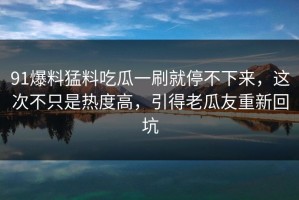 91爆料猛料吃瓜一刷就停不下来，这次不只是热度高，引得老瓜友重新回坑