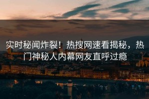 实时秘闻炸裂！热搜网速看揭秘，热门神秘人内幕网友直呼过瘾