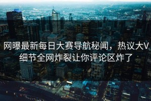 网曝最新每日大赛导航秘闻，热议大V细节全网炸裂让你评论区炸了