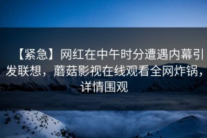 【紧急】网红在中午时分遭遇内幕引发联想，蘑菇影视在线观看全网炸锅，详情围观