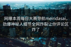 网曝本周每日大赛导航meiridasai，劲爆神秘人细节全网炸裂让你评论区炸了