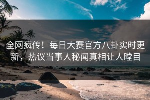 全网疯传！每日大赛官方八卦实时更新，热议当事人秘闻真相让人瞠目