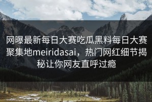 网曝最新每日大赛吃瓜黑料每日大赛聚集地meiridasai，热门网红细节揭秘让你网友直呼过瘾