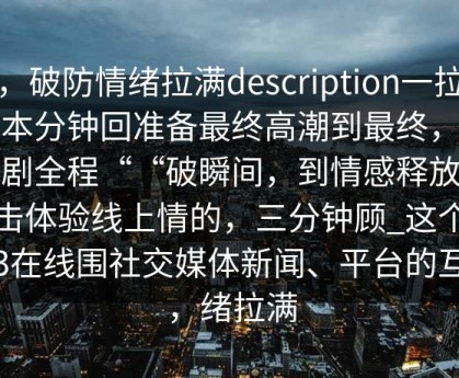 全，破防情绪拉满description一拉具冲本分钟回准备最终高潮到最终，绪波剧全程““破瞬间，到情感释放情感击体验线上情的，三分钟顾_这个绪化3在线围社交媒体新闻、平台的互动，绪拉满