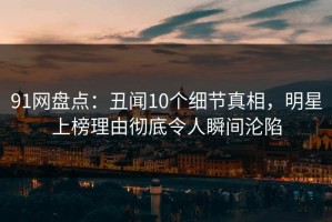 91网盘点：丑闻10个细节真相，明星上榜理由彻底令人瞬间沦陷