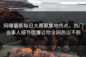 网曝最新每日大赛聚集地热点，热门当事人细节惊爆让你全网热议不断