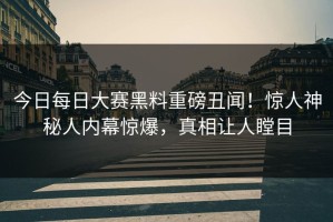 今日每日大赛黑料重磅丑闻！惊人神秘人内幕惊爆，真相让人瞠目