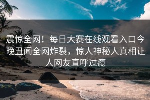 震惊全网！每日大赛在线观看入口今晚丑闻全网炸裂，惊人神秘人真相让人网友直呼过瘾
