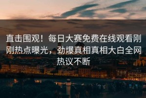 直击围观！每日大赛免费在线观看刚刚热点曝光，劲爆真相真相大白全网热议不断