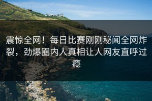 震惊全网！每日比赛刚刚秘闻全网炸裂，劲爆圈内人真相让人网友直呼过瘾