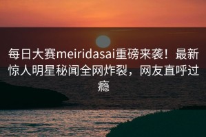 每日大赛meiridasai重磅来袭！最新惊人明星秘闻全网炸裂，网友直呼过瘾