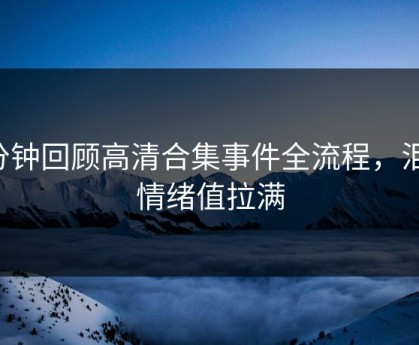 3分钟回顾高清合集事件全流程，泪目情绪值拉满