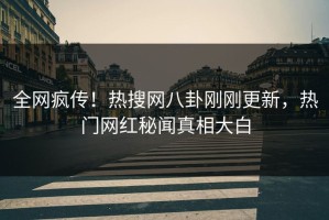 全网疯传！热搜网八卦刚刚更新，热门网红秘闻真相大白