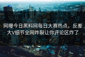 网曝今日黑料网每日大赛热点，反差大V细节全网炸裂让你评论区炸了