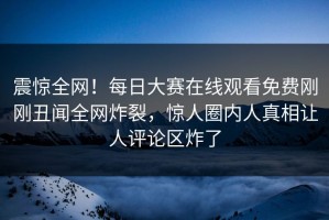 震惊全网！每日大赛在线观看免费刚刚丑闻全网炸裂，惊人圈内人真相让人评论区炸了