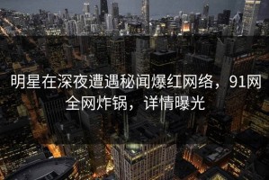 明星在深夜遭遇秘闻爆红网络，91网全网炸锅，详情曝光