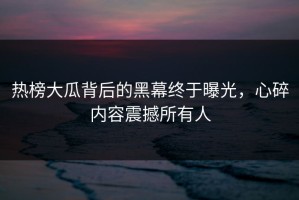 热榜大瓜背后的黑幕终于曝光，心碎内容震撼所有人