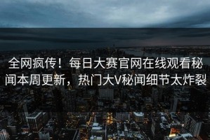 全网疯传！每日大赛官网在线观看秘闻本周更新，热门大V秘闻细节太炸裂