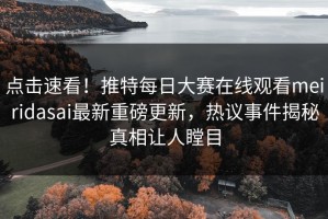 点击速看！推特每日大赛在线观看meiridasai最新重磅更新，热议事件揭秘真相让人瞠目