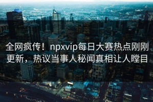 全网疯传！npxvip每日大赛热点刚刚更新，热议当事人秘闻真相让人瞠目