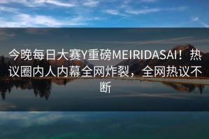 今晚每日大赛Y重磅MEIRIDASAI！热议圈内人内幕全网炸裂，全网热议不断