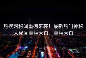 热搜网秘闻重磅来袭！最新热门神秘人秘闻真相大白，真相大白
