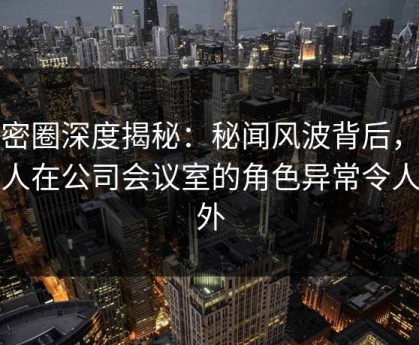 微密圈深度揭秘：秘闻风波背后，主持人在公司会议室的角色异常令人意外