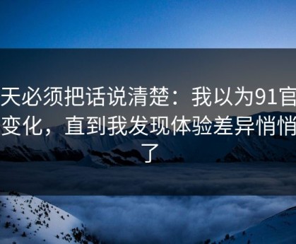 今天必须把话说清楚：我以为91官网没变化，直到我发现体验差异悄悄变了
