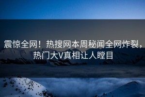 震惊全网！热搜网本周秘闻全网炸裂，热门大V真相让人瞠目