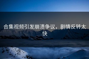 合集视频引发崩溃争议，剧情反转太快