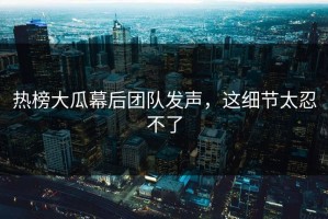 热榜大瓜幕后团队发声，这细节太忍不了